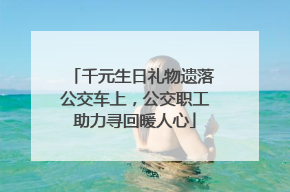 千元生日礼物遗落公交车上，公交职工助力寻回暖人心